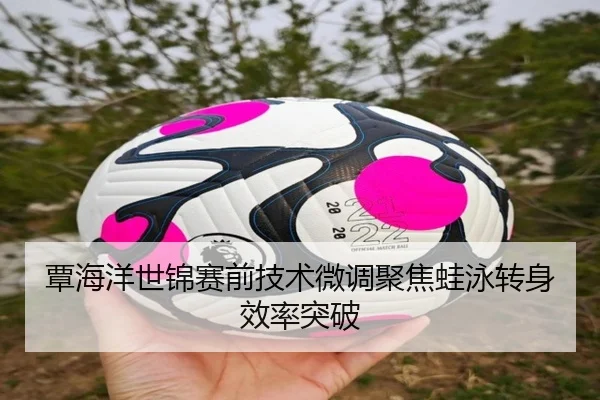 覃海洋世锦赛前技术微调聚焦蛙泳转身效率突破